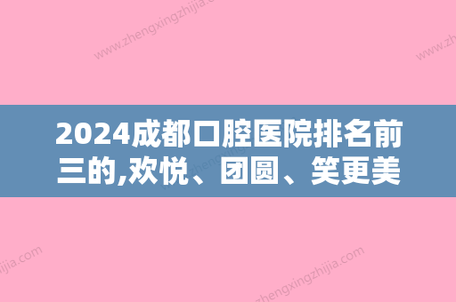 2024成都口腔医院排名前三的,欢悦、团圆、笑更美牙齿隐形矫正菁品等进前三