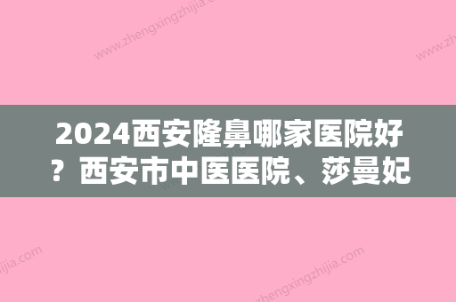 2024西安隆鼻哪家医院好？西安市中医医院、莎曼妃实力领衔附隆鼻失败修复价格表