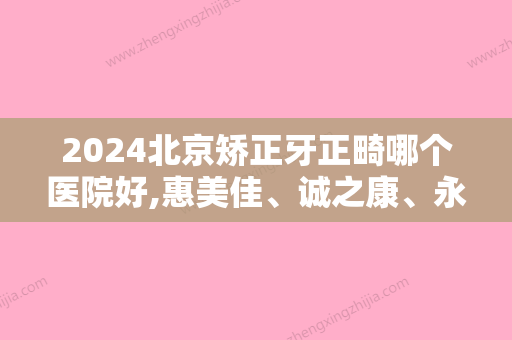 2024北京矫正牙正畸哪个医院好,惠美佳、诚之康、永康豪威入围，含价格表