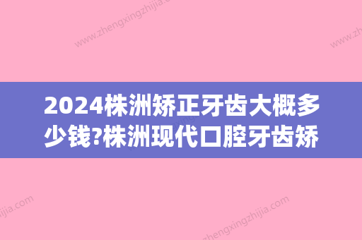 2024株洲矫正牙齿大概多少钱?株洲现代口腔牙齿矫正价格表公布(株洲中心医院补牙价格)