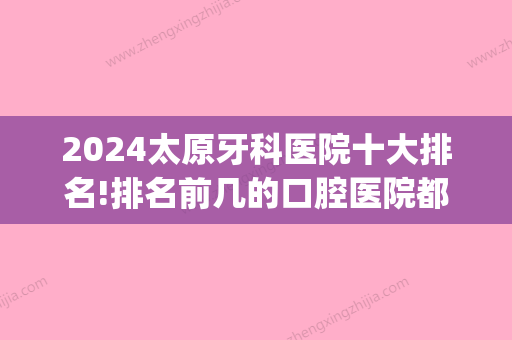 2024太原牙科医院十大排名!排名前几的口腔医院都在这了！(太原比较好的牙科医院是哪家公立医院)