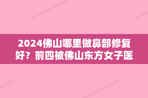 2024佛山哪里做鼻部修复好？前四被佛山东方女子医院、贝尔美、广文皮肤科医院等