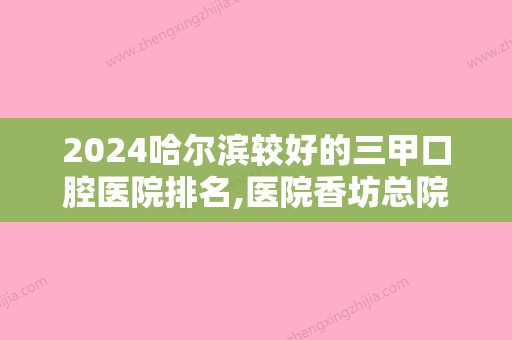 2024哈尔滨较好的三甲口腔医院排名,医院香坊总院、侯录、大象等晋级附儿童口腔