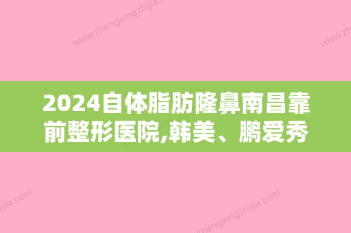 2024自体脂肪隆鼻南昌靠前整形医院,韩美、鹏爱秀琪等实力领衔附自体脂肪填充隆