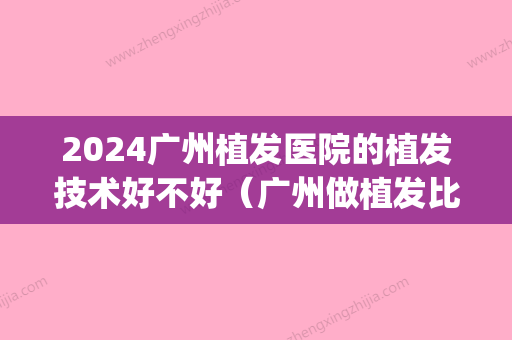 2024广州植发医院的植发技术好不好（广州做植发比较好的医院）(广州哪些医院可以植发)