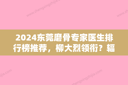 2024东莞磨骨专家医生排行榜推荐，柳大烈领衔？辐射东莞、维多利亚妇儿、南城知