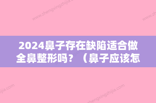 2024鼻子存在缺陷适合做全鼻整形吗？（鼻子应该怎样整形才没有副作用）