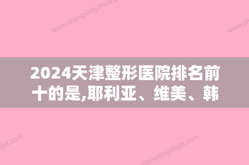 2024天津整形医院排名前十的是,耶利亚、维美、韩美等入围附面部填充价格查询