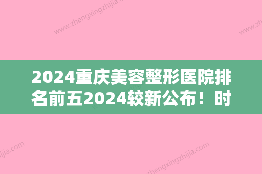 2024重庆美容整形医院排名前五2024较新公布！时光毛发移植中心、重庆市垫江南阳