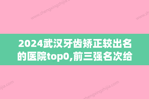 2024武汉牙齿矫正较出名的医院top0,前三强名次给出：五洲麦芽、晴川立康、雅致上