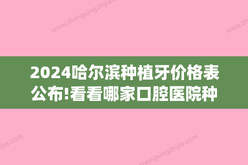 2024哈尔滨种植牙价格表公布!看看哪家口腔医院种植牙价格便宜!(哈尔滨市种植牙要多少钱)