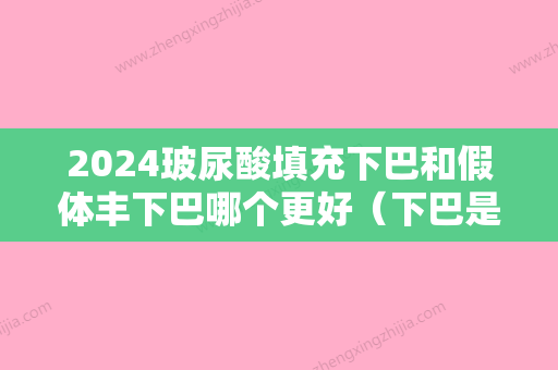 2024玻尿酸填充下巴和假体丰下巴哪个更好（下巴是假体好还是打玻尿酸好）