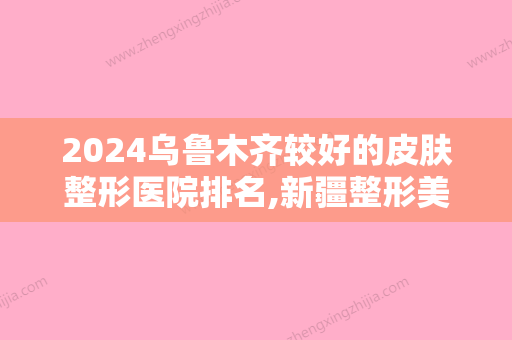 2024乌鲁木齐较好的皮肤整形医院排名,新疆整形美容医院、乌鲁木齐整形美容医院