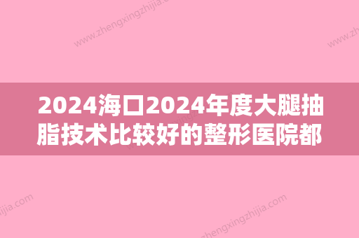 2024海口2024年度大腿抽脂技术比较好的整形医院都有哪些呢？推荐海南鼎点、梦妮