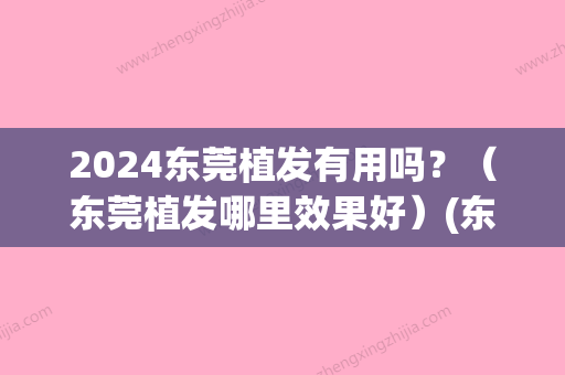 2024东莞植发有用吗？（东莞植发哪里效果好）(东莞市新生植发有效果吗)