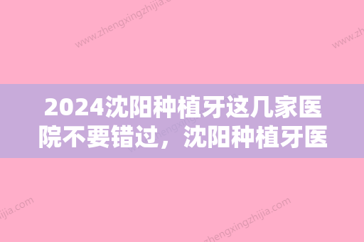 2024沈阳种植牙这几家医院不要错过，沈阳种植牙医院2024较新排行前五名单！排行