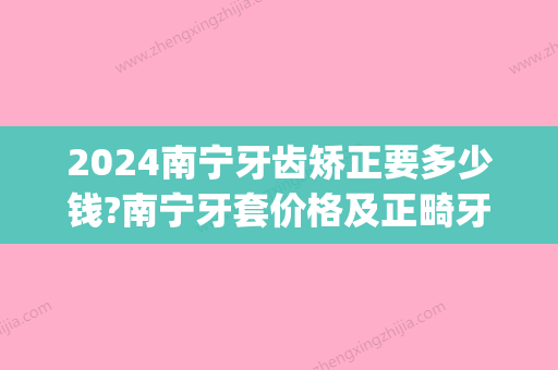 2024南宁牙齿矫正要多少钱?南宁牙套价格及正畸牙齿好医院公布!(在南宁矫正牙齿多少钱)