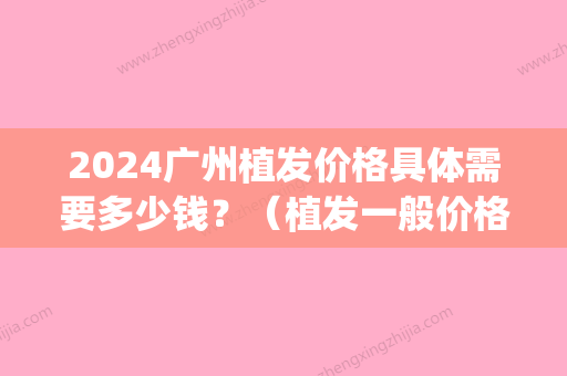 2024广州植发价格具体需要多少钱？（植发一般价格要多少钱）(植发多少钱2024)