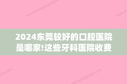 2024东莞较好的口腔医院是哪家!这些牙科医院收费价格高不高(东莞口腔医院好吗)