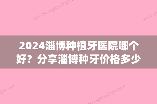 2024淄博种植牙医院哪个好？分享淄博种牙价格多少钱一颗(淄博市中心医院种植牙多少钱)