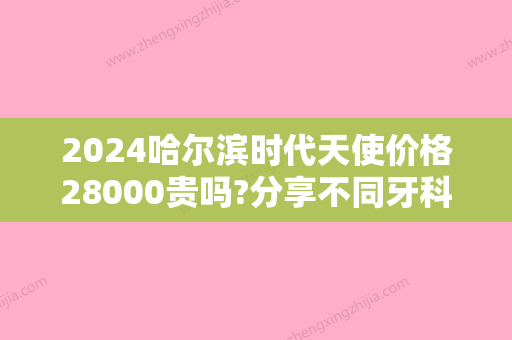 2024哈尔滨时代天使价格28000贵吗?分享不同牙科医院改善详细费用!