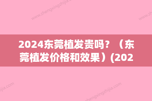 2024东莞植发贵吗？（东莞植发价格和效果）(2024年植发价格)