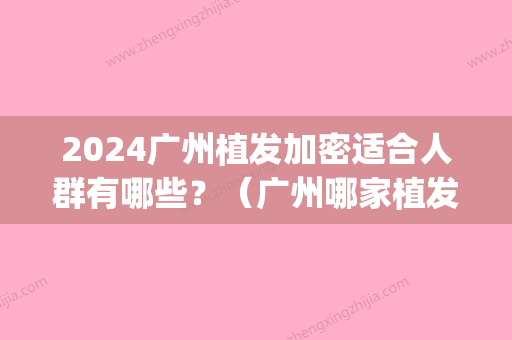 2024广州植发加密适合人群有哪些？（广州哪家植发技术比较好）(广州哪里植发比较好)