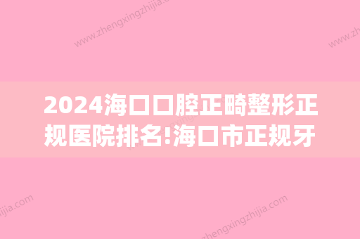 2024海口口腔正畸整形正规医院排名!海口市正规牙科医院合集！(海口哪家医院矫正牙齿比较好)