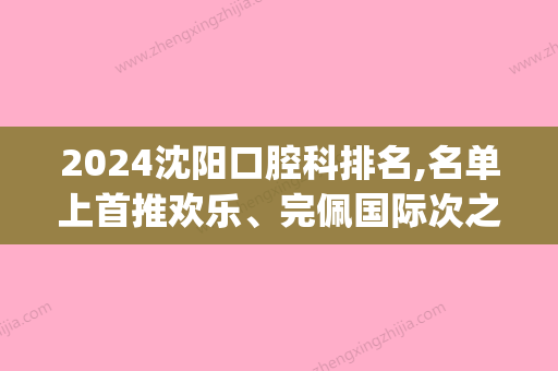 2024沈阳口腔科排名,名单上首推欢乐、完佩国际次之(口腔 沈阳)