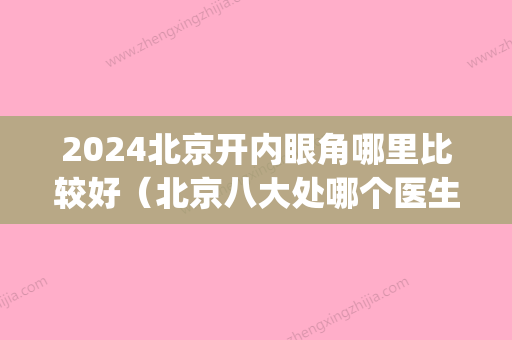 2024北京开内眼角哪里比较好（北京八大处哪个医生开眼角好）(北京开内眼角比较好的医生)