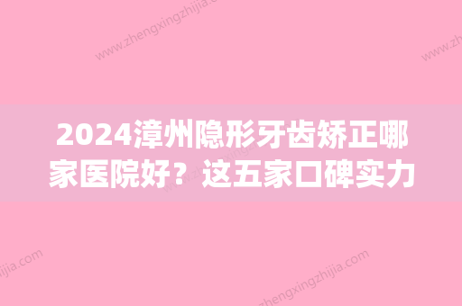 2024漳州隐形牙齿矫正哪家医院好？这五家口碑实力价格都不错(福建矫正牙齿哪家医院好)