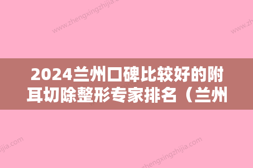 2024兰州口碑比较好的附耳切除整形专家排名（兰州耳朵整形医院）