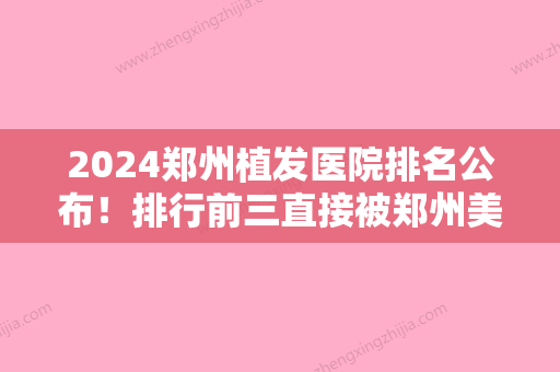 2024郑州植发医院排名公布！排行前三直接被郑州美莱医院植发中心、郑州医德