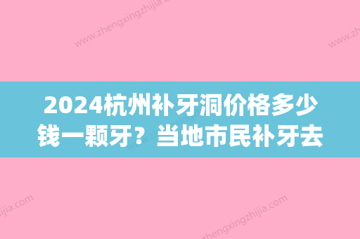 2024杭州补牙洞价格多少钱一颗牙？当地市民补牙去哪个医院好(杭州拔牙补牙大概多少钱)