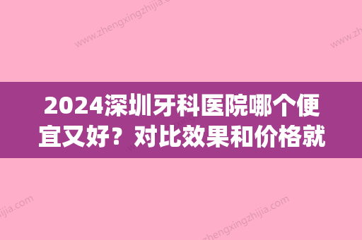 2024深圳牙科医院哪个便宜又好？对比效果和价格就能知道！(深圳2024年牙科收费价目表)