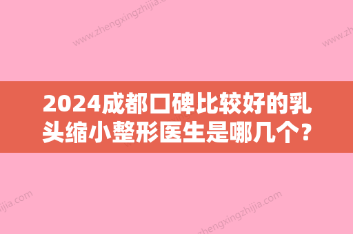 2024成都口碑比较好的乳头缩小整形医生是哪几个？（成都乳房整形医院哪个好）