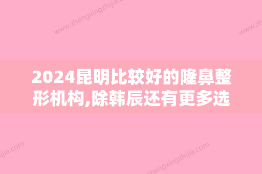 2024昆明比较好的隆鼻整形机构,除韩辰还有更多选择/附软肋骨隆鼻价格分享