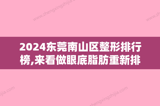 2024东莞南山区整形排行榜,来看做眼底脂肪重新排列去黑眼圈好的医院名单都有谁