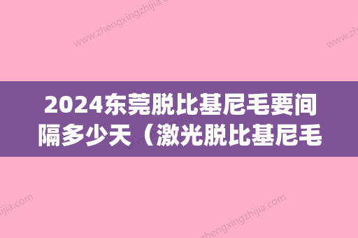 2024东莞脱比基尼毛要间隔多少天（激光脱比基尼毛能保持几年）(比基尼脱毛时间间隔)