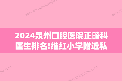 2024泉州口腔医院正畸科医生排名!继红小学附近私立口腔排名靠前(牙齿矫正泉州哪家医院好一些)