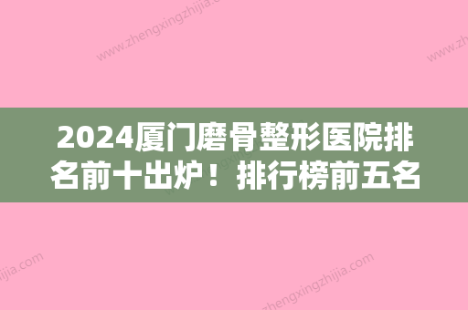 2024厦门磨骨整形医院排名前十出炉！排行榜前五名医美机构出炉东方虹、名流实力