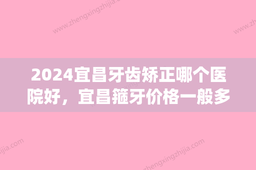 2024宜昌牙齿矫正哪个医院好，宜昌箍牙价格一般多少(宜昌牙齿矫正比较好的口腔医院)