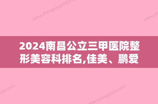 2024南昌公立三甲医院整形美容科排名,佳美、鹏爱秀琪、禾丽千伊美价格实力比拼