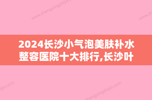 2024长沙小气泡美肤补水整容医院十大排行,长沙叶子医疗美容金榜题名