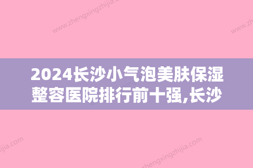 2024长沙小气泡美肤保湿整容医院排行前十强,长沙蔓洛迦医疗美容医院金榜题名