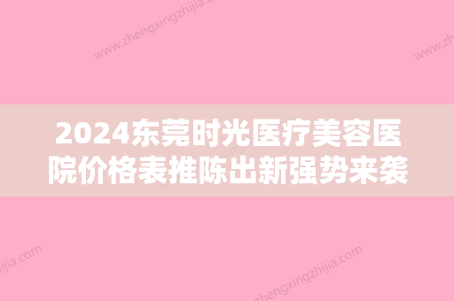 2024东莞时光医疗美容医院价格表推陈出新强势来袭