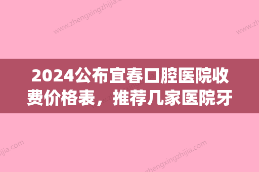 2024公布宜春口腔医院收费价格表，推荐几家医院牙科便宜又好(宜兴市口腔医院费用)