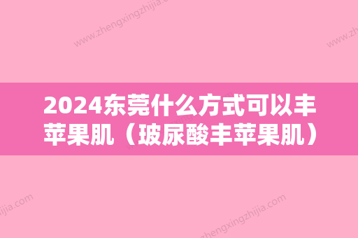 2024东莞什么方式可以丰苹果肌（玻尿酸丰苹果肌）