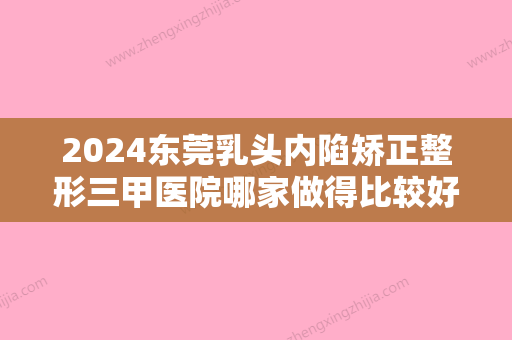 2024东莞乳头内陷矫正整形三甲医院哪家做得比较好？