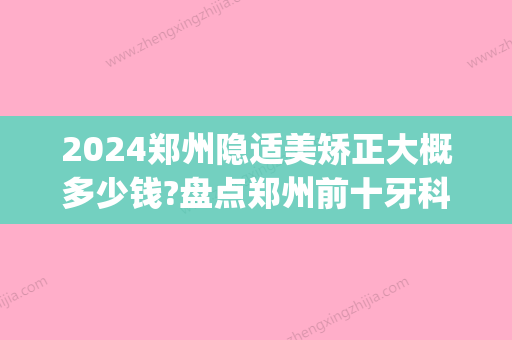 2024郑州隐适美矫正大概多少钱?盘点郑州前十牙科隐形矫正价格!(隐适美整牙多少钱)